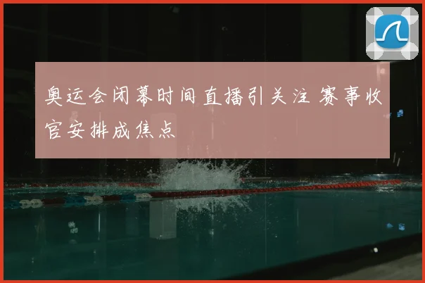 奥运会闭幕时间直播引关注 赛事收官安排成焦点