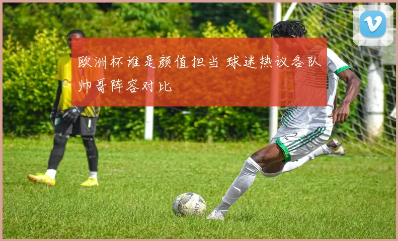 欧洲杯谁是颜值担当 球迷热议各队帅哥阵容对比