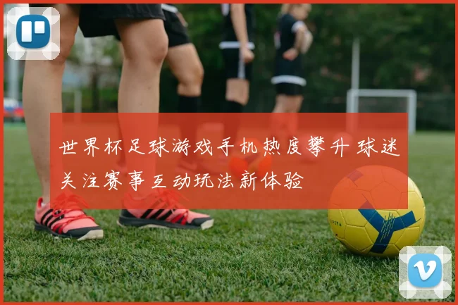 世界杯足球游戏手机热度攀升 球迷关注赛事互动玩法新体验