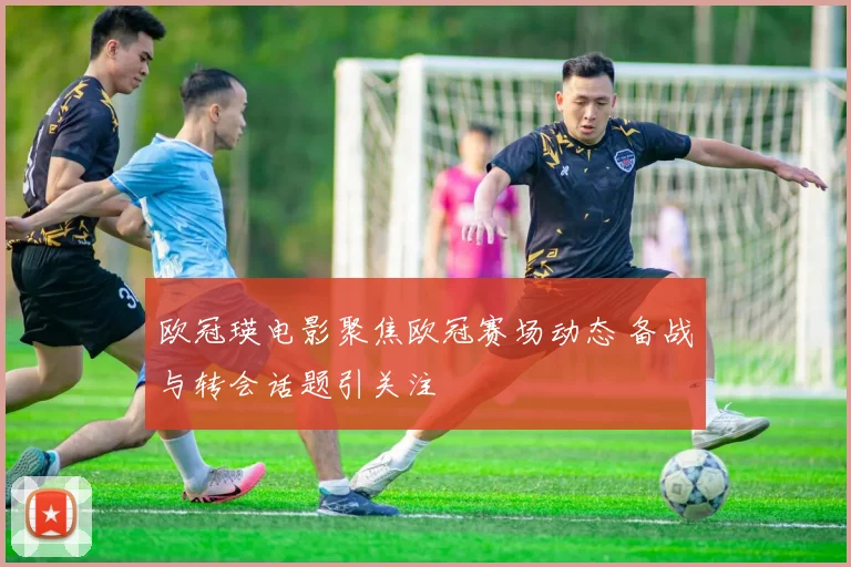 欧冠瑛电影聚焦欧冠赛场动态 备战与转会话题引关注