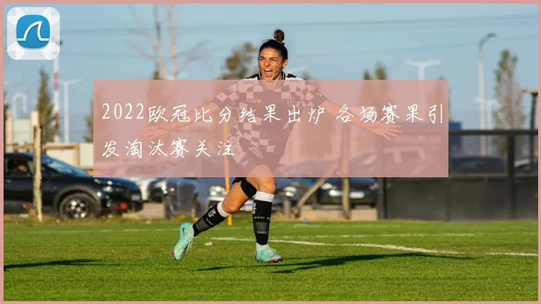 2022欧冠比分结果出炉 各场赛果引发淘汰赛关注