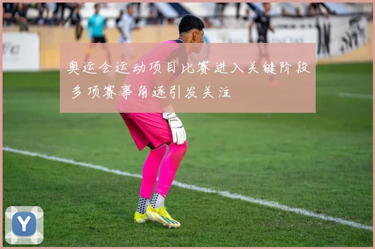 奥运会运动项目比赛进入关键阶段 多项赛事角逐引发关注