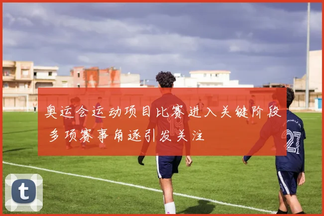 奥运会运动项目比赛进入关键阶段 多项赛事角逐引发关注
