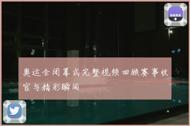 奥运会闭幕式完整视频回顾赛事收官与精彩瞬间