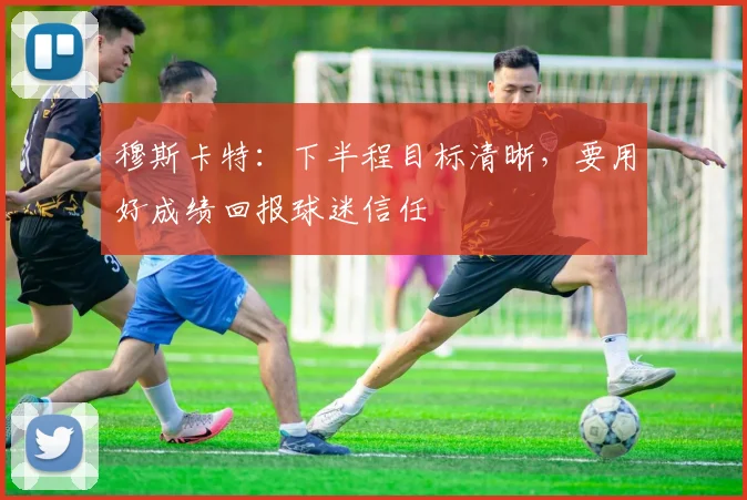 穆斯卡特：下半程目标清晰，要用好成绩回报球迷信任