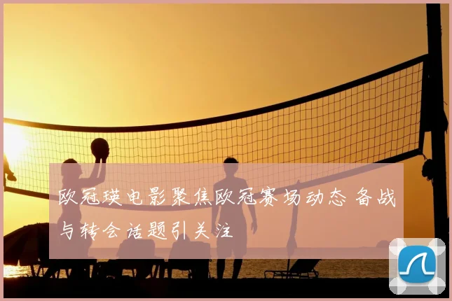 欧冠瑛电影聚焦欧冠赛场动态 备战与转会话题引关注