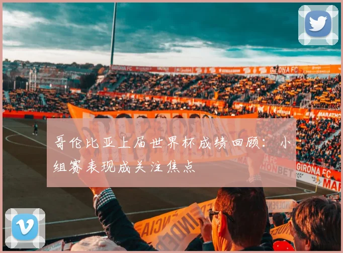 哥伦比亚上届世界杯成绩回顾:小组赛表现成关注焦点