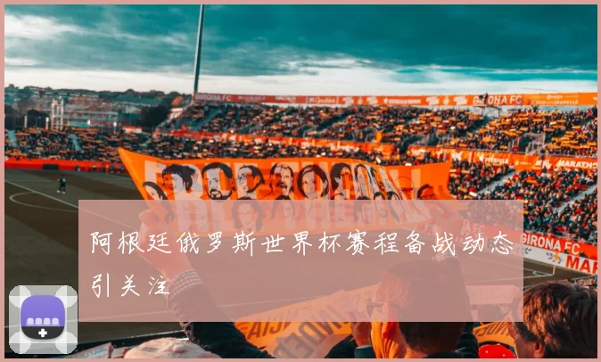 阿根廷俄罗斯世界杯赛程备战动态引关注