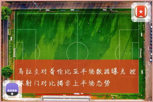 乌拉圭对哥伦比亚半场数据曝光 控球射门对比揭示上半场态势