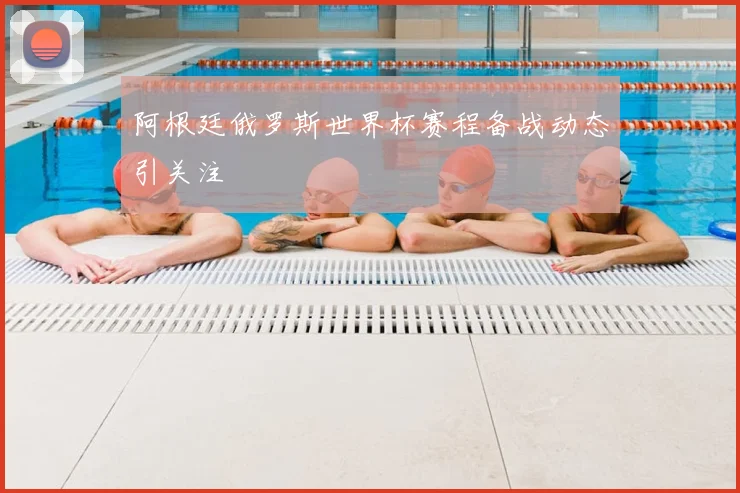 阿根廷俄罗斯世界杯赛程备战动态引关注