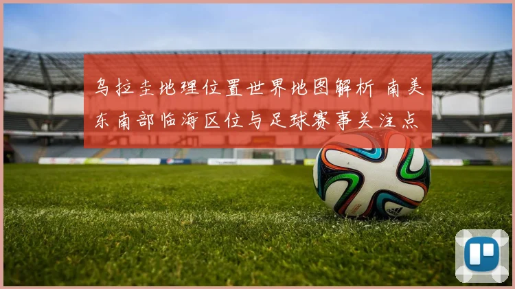 乌拉圭地理位置世界地图解析 南美东南部临海区位与足球赛事关注点