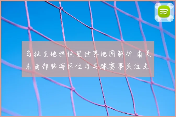 乌拉圭地理位置世界地图解析 南美东南部临海区位与足球赛事关注点