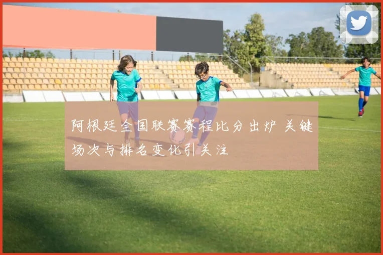 阿根廷全国联赛赛程比分出炉 关键场次与排名变化引关注