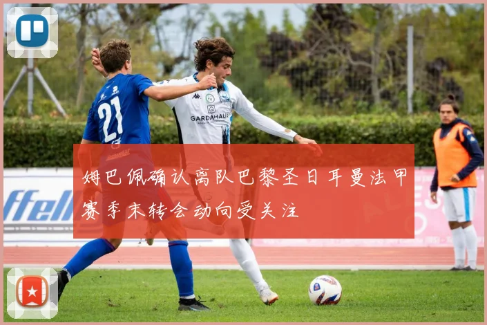 姆巴佩确认离队巴黎圣日耳曼法甲赛季末转会动向受关注