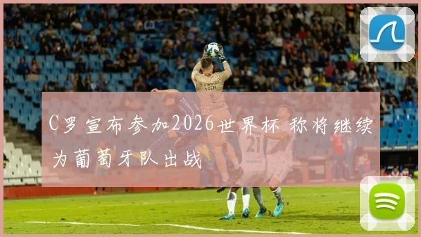 C罗宣布参加2026世界杯 称将继续为葡萄牙队出战