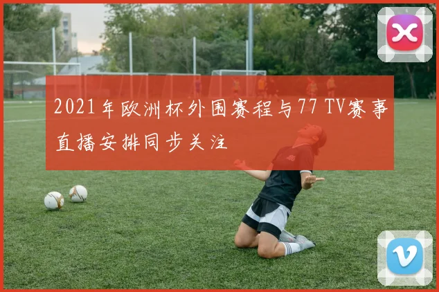 2021年欧洲杯外围赛程与77 TV赛事直播安排同步关注