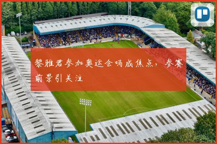 黎雅君参加奥运会吗成焦点，参赛前景引关注