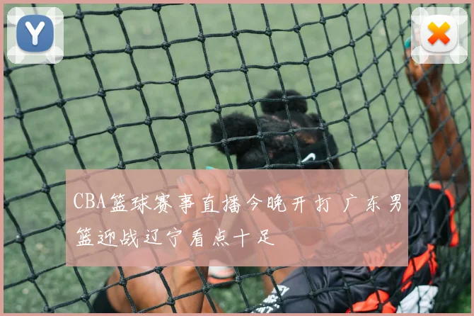 CBA篮球赛事直播今晚开打 广东男篮迎战辽宁看点十足