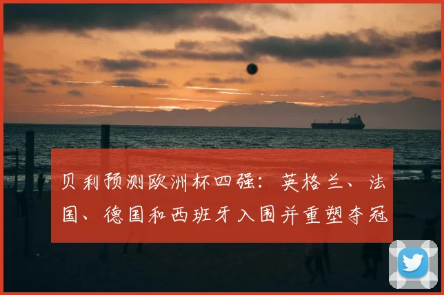 贝利预测欧洲杯四强:英格兰、法国、德国和西班牙入围并重塑夺冠形势