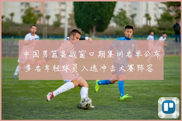 中国男篮备战窗口期集训名单公布 多名年轻球员入选冲击大赛阵容