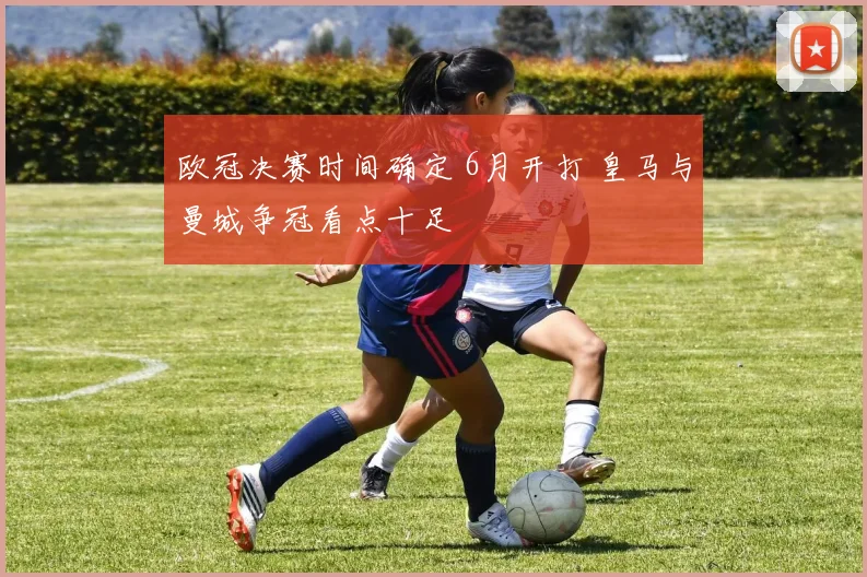欧冠决赛时间确定 6月开打 皇马与曼城争冠看点十足