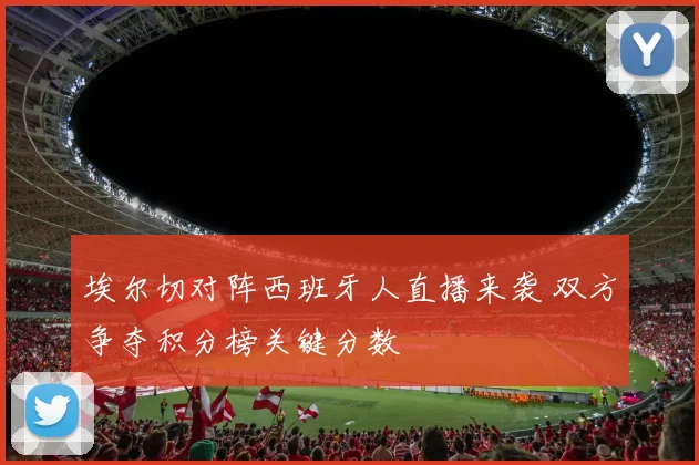 埃尔切对阵西班牙人直播来袭 双方争夺积分榜关键分数