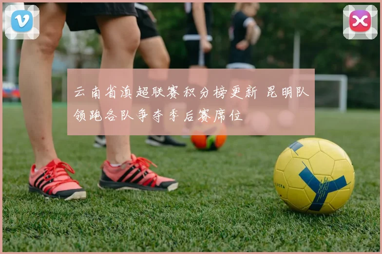 云南省滇超联赛积分榜更新 昆明队领跑各队争夺季后赛席位