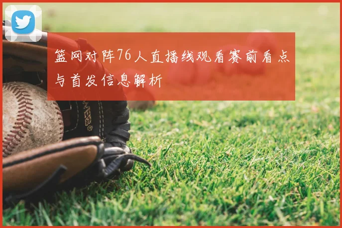 篮网对阵76人直播线观看赛前看点与首发信息解析
