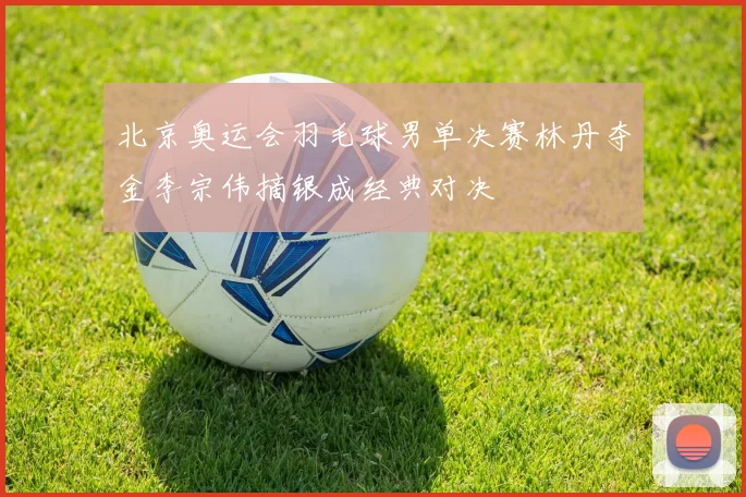 北京奥运会羽毛球男单决赛林丹夺金李宗伟摘银成经典对决