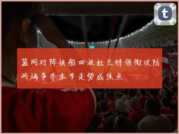 篮网对阵快船回放杜兰特领衔攻防两端争夺末节走势成焦点
