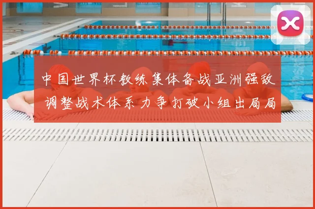 中国世界杯教练集体备战亚洲强敌 调整战术体系力争打破小组出局局面