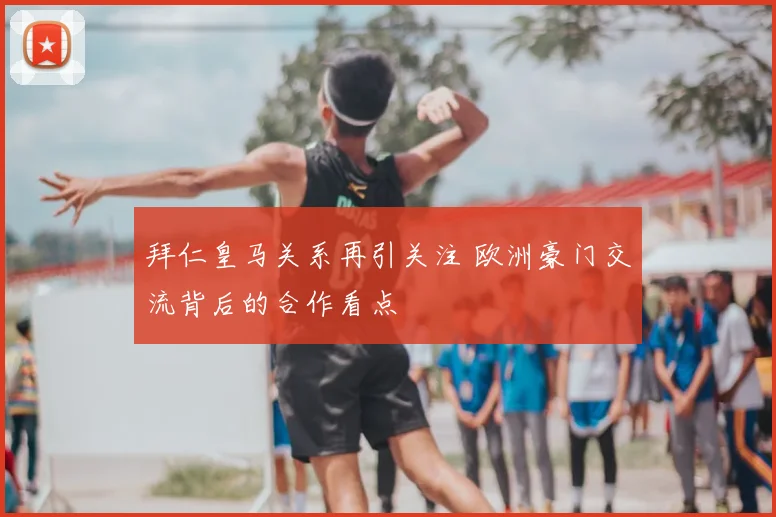 拜仁皇马关系再引关注 欧洲豪门交流背后的合作看点