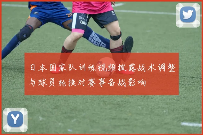 日本国家队训练视频披露战术调整与球员轮换对赛事备战影响