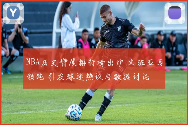 NBA历史臂展排行榜出炉 文班亚马领跑 引发球迷热议与数据讨论