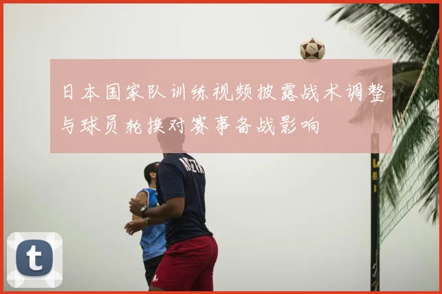 日本国家队训练视频披露战术调整与球员轮换对赛事备战影响