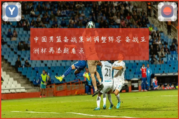 中国男篮备战集训调整阵容 备战亚洲杯再添新看点