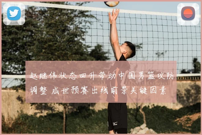 赵继伟状态回升带动中国男篮攻防调整 成世预赛出线前景关键因素