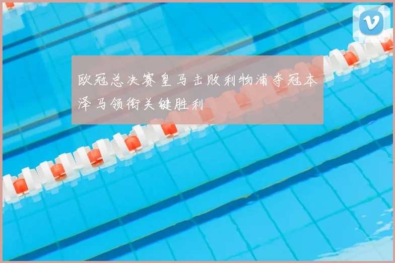 欧冠总决赛皇马击败利物浦夺冠本泽马领衔关键胜利