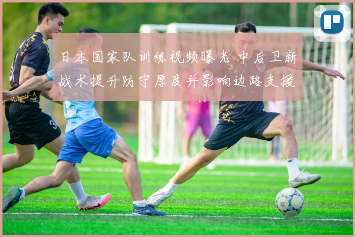 日本国家队训练视频曝光 中后卫新战术提升防守厚度并影响边路支援