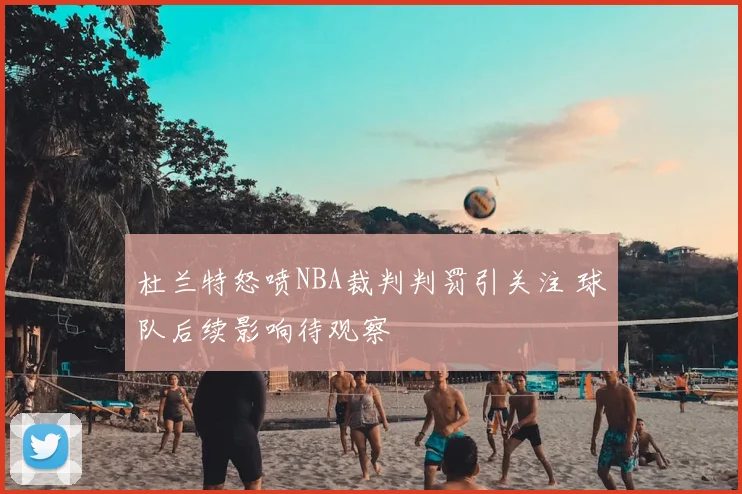 杜兰特怒喷NBA裁判判罚引关注 球队后续影响待观察