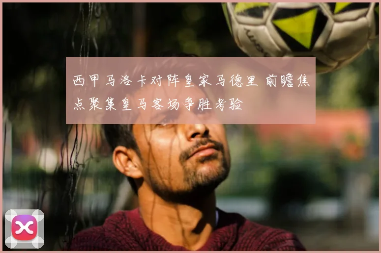 西甲马洛卡对阵皇家马德里 前瞻焦点聚集皇马客场争胜考验