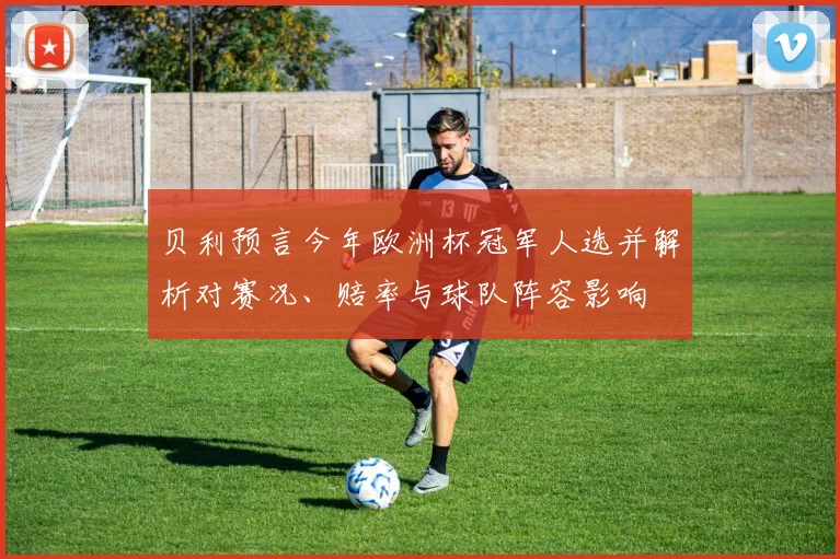 贝利预言今年欧洲杯冠军人选并解析对赛况、赔率与球队阵容影响