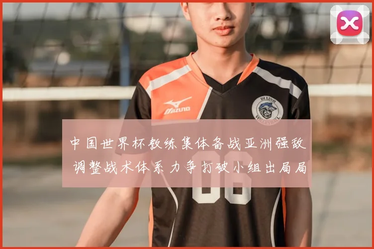 中国世界杯教练集体备战亚洲强敌 调整战术体系力争打破小组出局局面