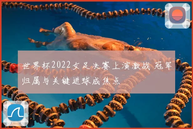 世界杯2022女足决赛上演激战 冠军归属与关键进球成焦点