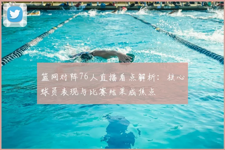 篮网对阵76人直播看点解析：核心球员表现与比赛结果成焦点