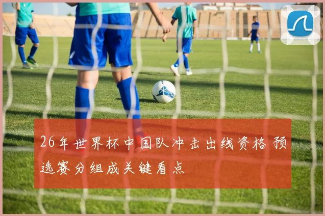 26年世界杯中国队冲击出线资格 预选赛分组成关键看点