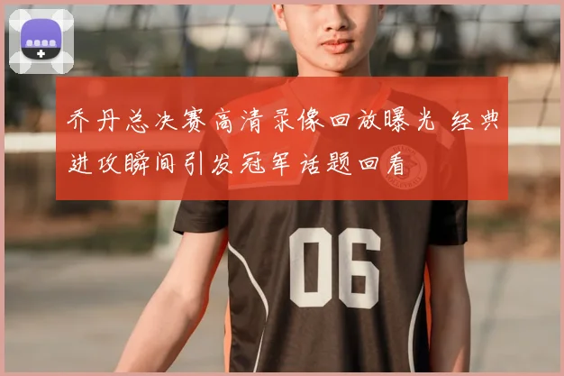 乔丹总决赛高清录像回放曝光 经典进攻瞬间引发冠军话题回看