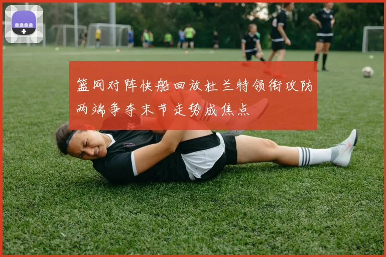 篮网对阵快船回放杜兰特领衔攻防两端争夺末节走势成焦点