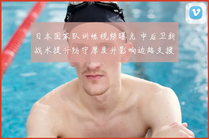 日本国家队训练视频曝光 中后卫新战术提升防守厚度并影响边路支援