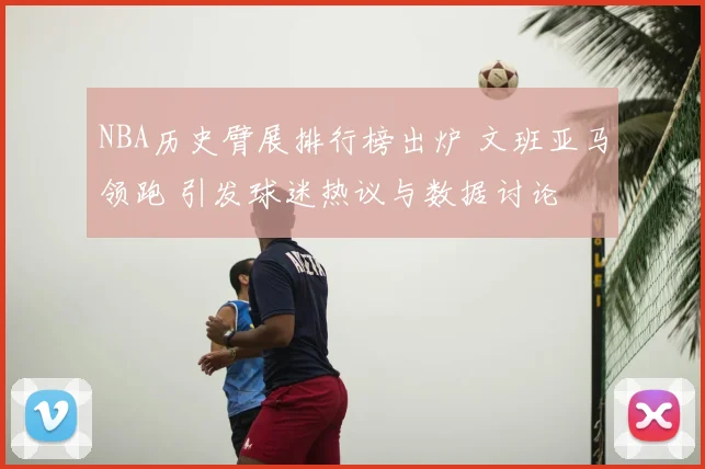 NBA历史臂展排行榜出炉 文班亚马领跑 引发球迷热议与数据讨论